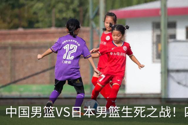 中国男篮VS日本男篮生死之战！四大利好助力男篮，警惕潜在隐患