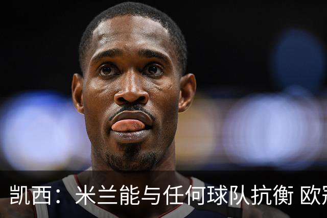 凯西：米兰能与任何球队抗衡 欧冠之旅还没有结束