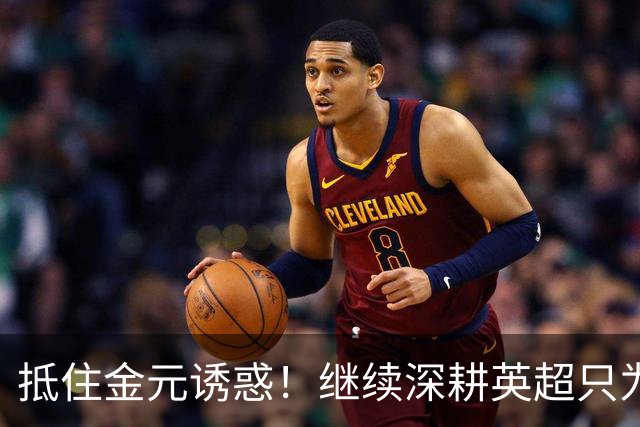 抵住金元诱惑！继续深耕英超只为成就更好自己，豪门已经排队等他