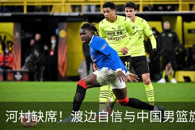 河村缺席！渡边自信与中国男篮旗鼓相当：以我们当下实力完全能赢