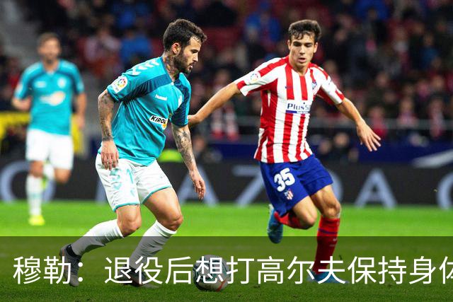 穆勒：退役后想打高尔夫保持身体状态 未来不会排除回归拜仁可能