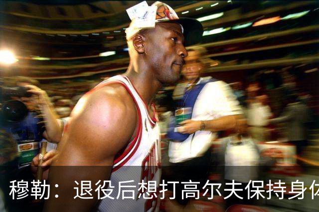 穆勒：退役后想打高尔夫保持身体状态 未来不会排除回归拜仁可能