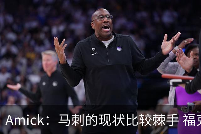 Amick：马刺的现状比较棘手 福克斯还在巅峰不会做替补的准备
