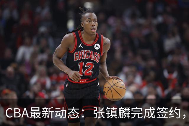 CBA最新动态：张镇麟完成签约，布朗续约谈崩，范子铭将转会山西