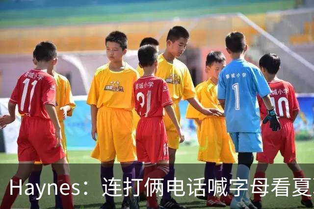 Haynes：连打俩电话喊字母看夏联差点被大骂 他以为热火有大新闻