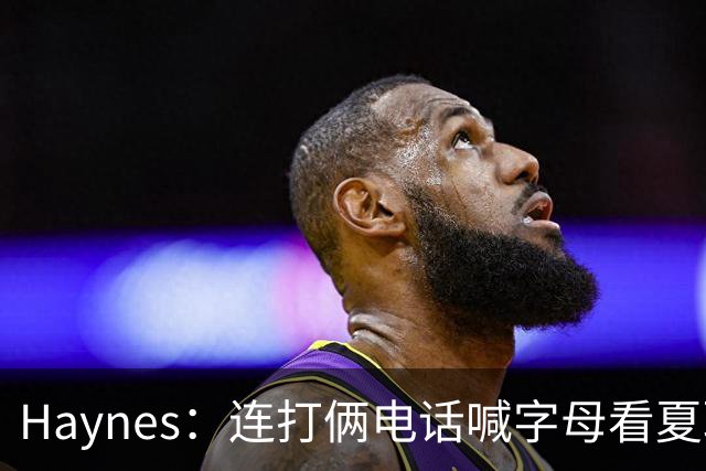 Haynes：连打俩电话喊字母看夏联差点被大骂 他以为热火有大新闻