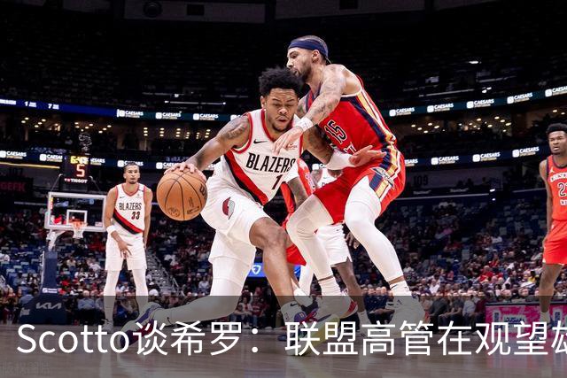 Scotto谈希罗：联盟高管在观望雄鹿是重建 还是利用现有阵容竞争